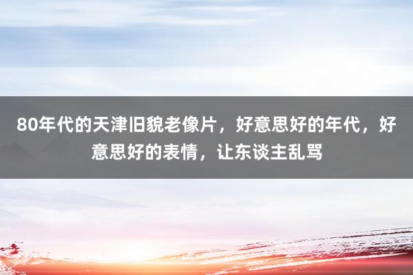 80年代的天津旧貌老像片，好意思好的年代，好意思好的表情，让东谈主乱骂